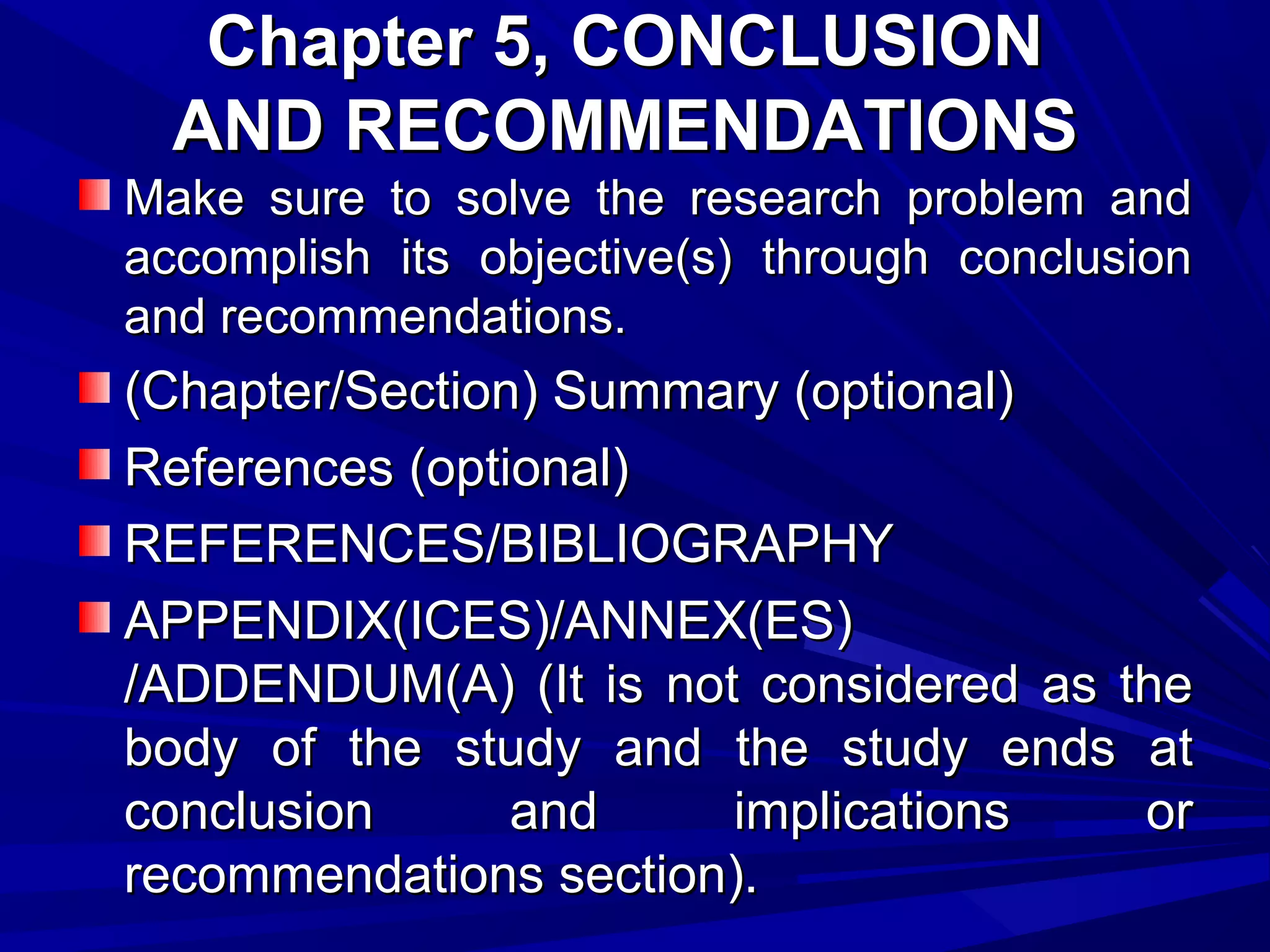 Chapter 5, CONCLUSION
AND RECOMMENDATIONS
Make sure to solve the research problem and
accomplish its objective(s) through conclusion
and recommendations.

(Chapter/Section) Summary (optional)
References (optional)
REFERENCES/BIBLIOGRAPHY
APPENDIX(ICES)/ANNEX(ES)
/ADDENDUM(A) (It is not considered as the
body of the study and the study ends at
conclusion
and
implications
or
recommendations section).

 