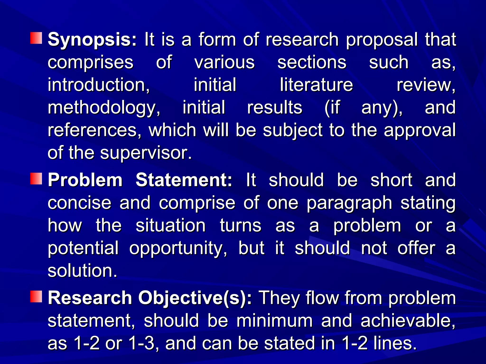 Synopsis: It is a form of research proposal that
comprises of various sections such as,
introduction,
initial
literature
review,
methodology, initial results (if any), and
references, which will be subject to the approval
of the supervisor.
Problem Statement: It should be short and
concise and comprise of one paragraph stating
how the situation turns as a problem or a
potential opportunity, but it should not offer a
solution.
Research Objective(s): They flow from problem
statement, should be minimum and achievable,
as 1-2 or 1-3, and can be stated in 1-2 lines.

 