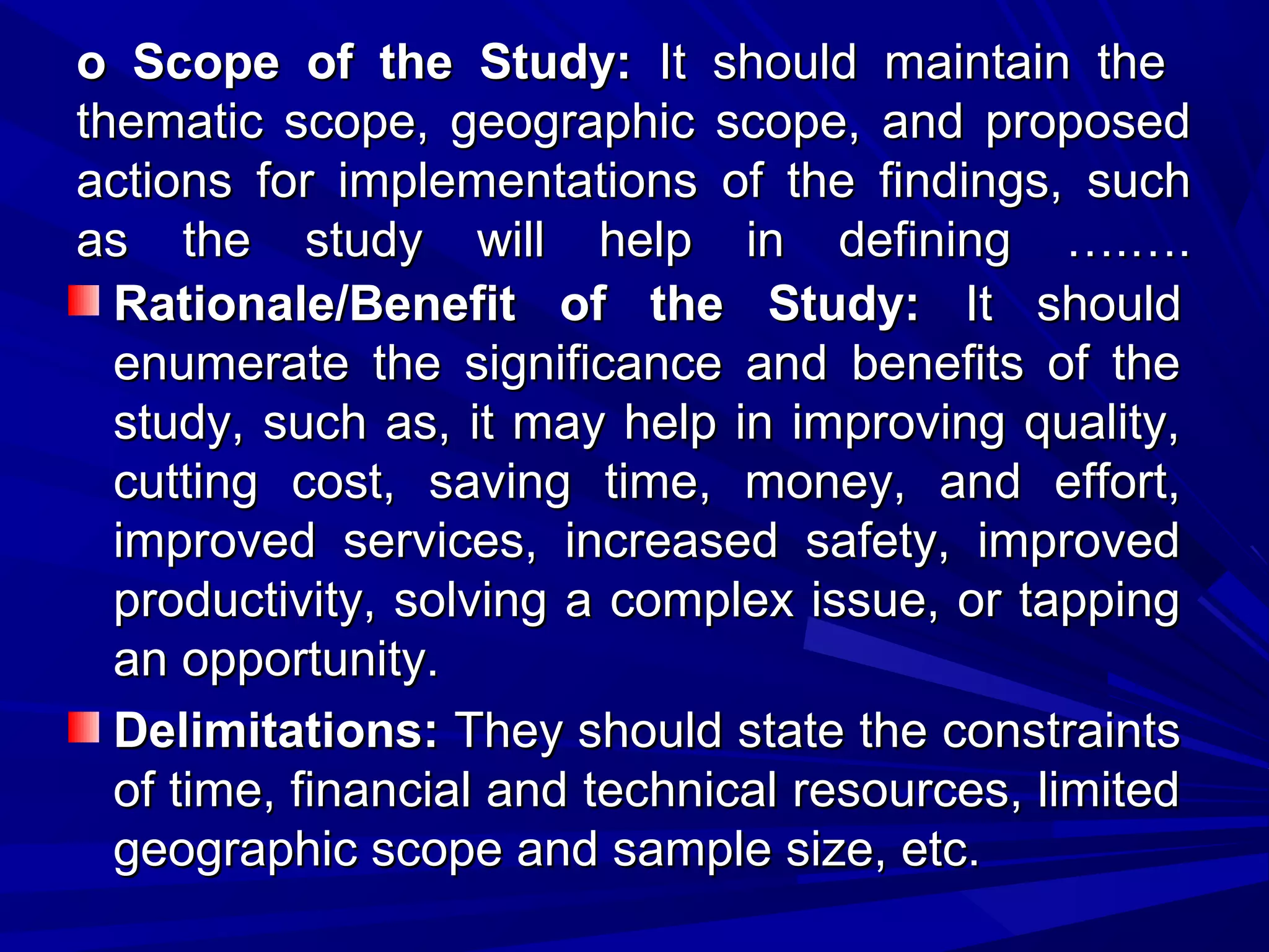o Scope of the Study: It should maintain the
thematic scope, geographic scope, and proposed
actions for implementations of the findings, such
as the study will help in defining ….….
Rationale/Benefit of the Study: It should
enumerate the significance and benefits of the
study, such as, it may help in improving quality,
cutting cost, saving time, money, and effort,
improved services, increased safety, improved
productivity, solving a complex issue, or tapping
an opportunity.
Delimitations: They should state the constraints
of time, financial and technical resources, limited
geographic scope and sample size, etc.

 