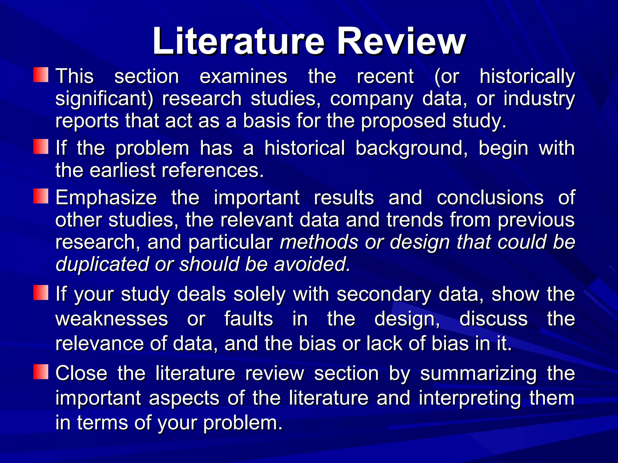 Literature Review
This section examines the recent (or historically
significant) research studies, company data, or industry
reports that act as a basis for the proposed study.
If the problem has a historical background, begin with
the earliest references.
Emphasize the important results and conclusions of
other studies, the relevant data and trends from previous
research, and particular methods or design that could be
duplicated or should be avoided.
If your study deals solely with secondary data, show the
weaknesses or faults in the design, discuss the
relevance of data, and the bias or lack of bias in it.
Close the literature review section by summarizing the
important aspects of the literature and interpreting them
in terms of your problem.

 