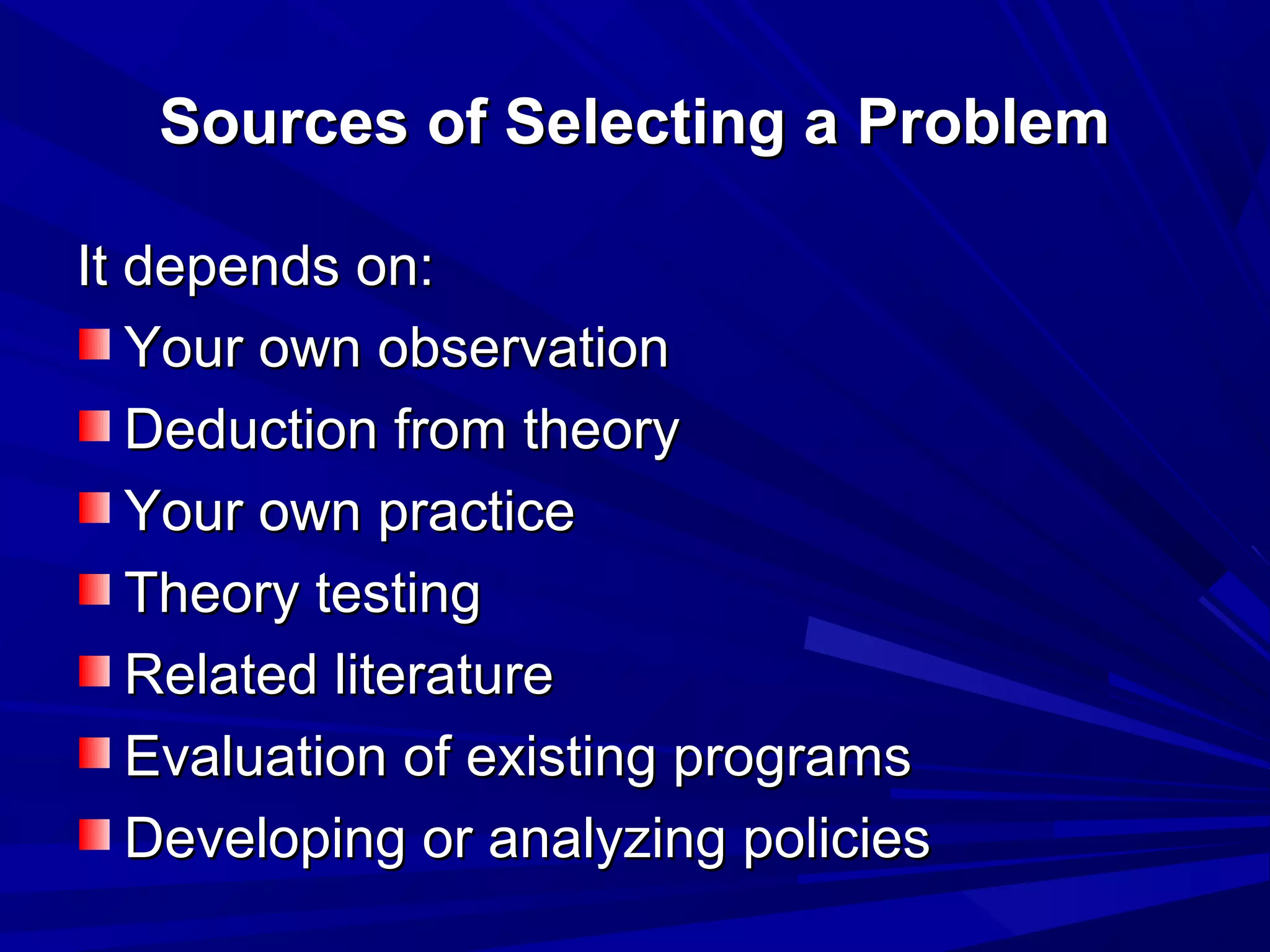 Sources of Selecting a Problem
It depends on:
Your own observation
Deduction from theory
Your own practice
Theory testing
Related literature
Evaluation of existing programs
Developing or analyzing policies

 
