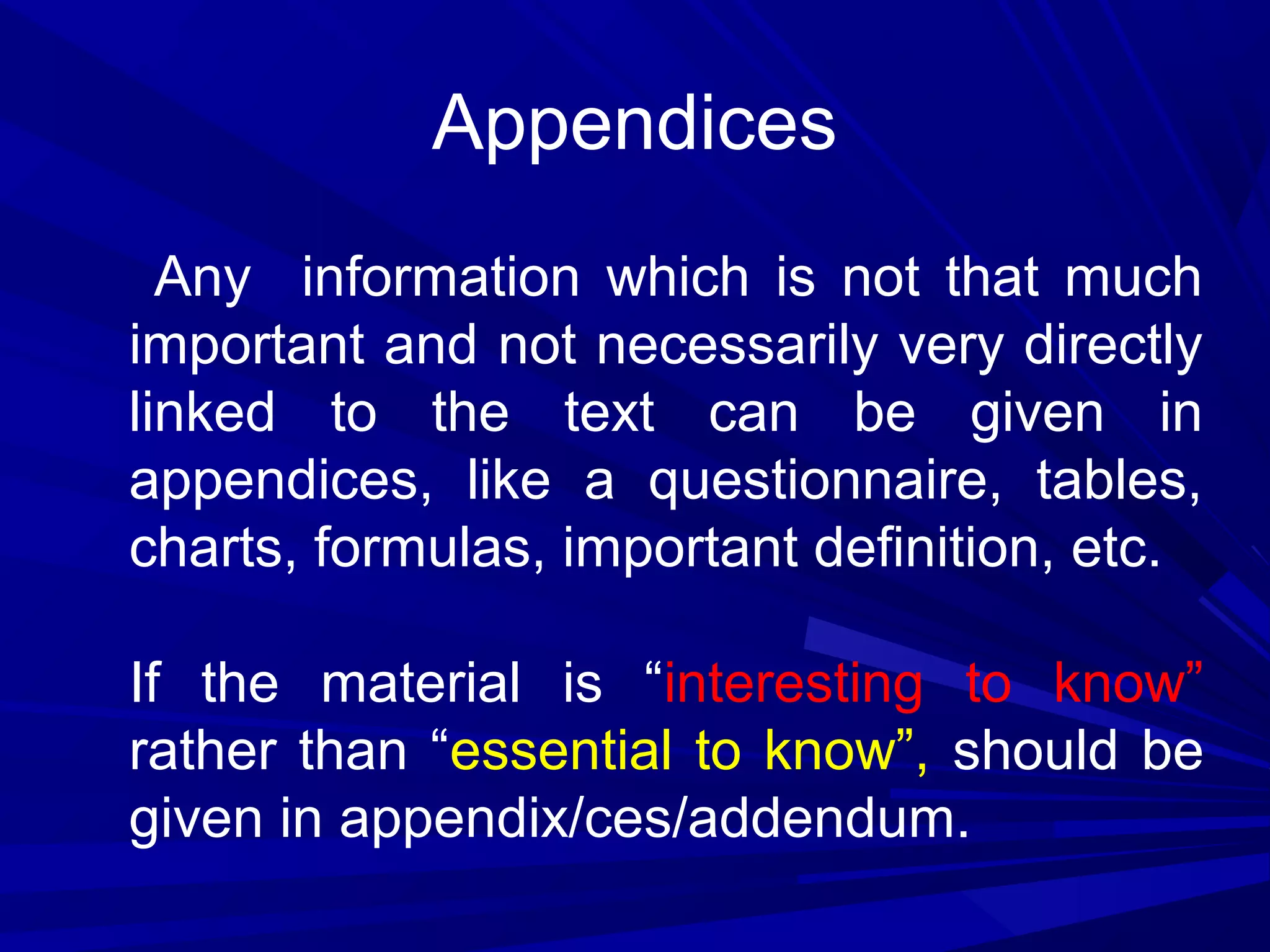 Appendices
Any information which is not that much
important and not necessarily very directly
linked to the text can be given in
appendices, like a questionnaire, tables,
charts, formulas, important definition, etc.
If the material is “interesting to know”
rather than “essential to know”, should be
given in appendix/ces/addendum.

 