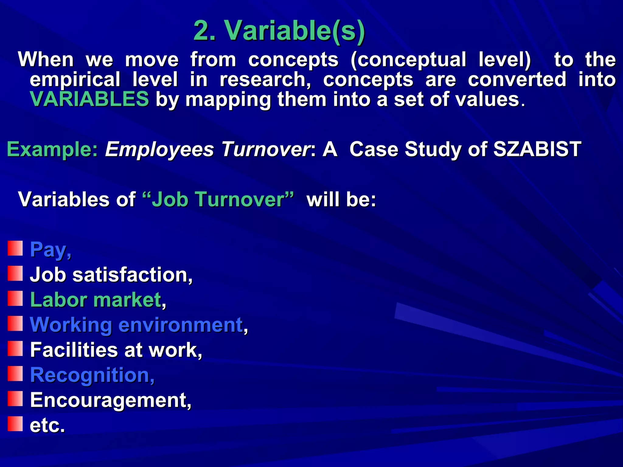 2. Variable(s)
When we move from concepts (conceptual level) to the
empirical level in research, concepts are converted into
VARIABLES by mapping them into a set of values.
Example: Employees Turnover: A Case Study of SZABIST
Variables of “Job Turnover” will be:
Pay,
Job satisfaction,
Labor market,
Working environment,
Facilities at work,
Recognition,
Encouragement,
etc.

 