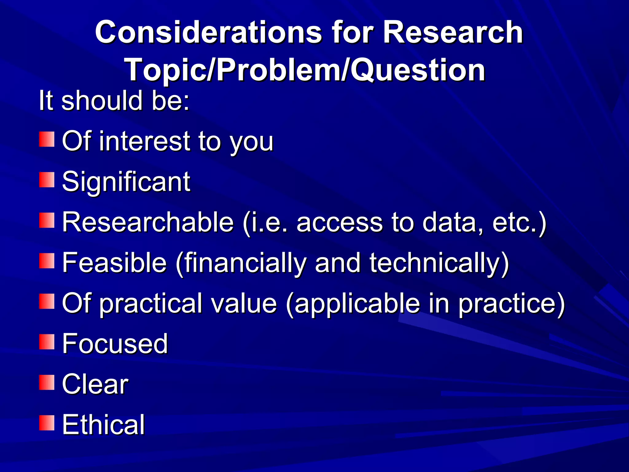 Considerations for Research
Topic/Problem/Question

It should be:
Of interest to you
Significant
Researchable (i.e. access to data, etc.)
Feasible (financially and technically)
Of practical value (applicable in practice)
Focused
Clear
Ethical

 