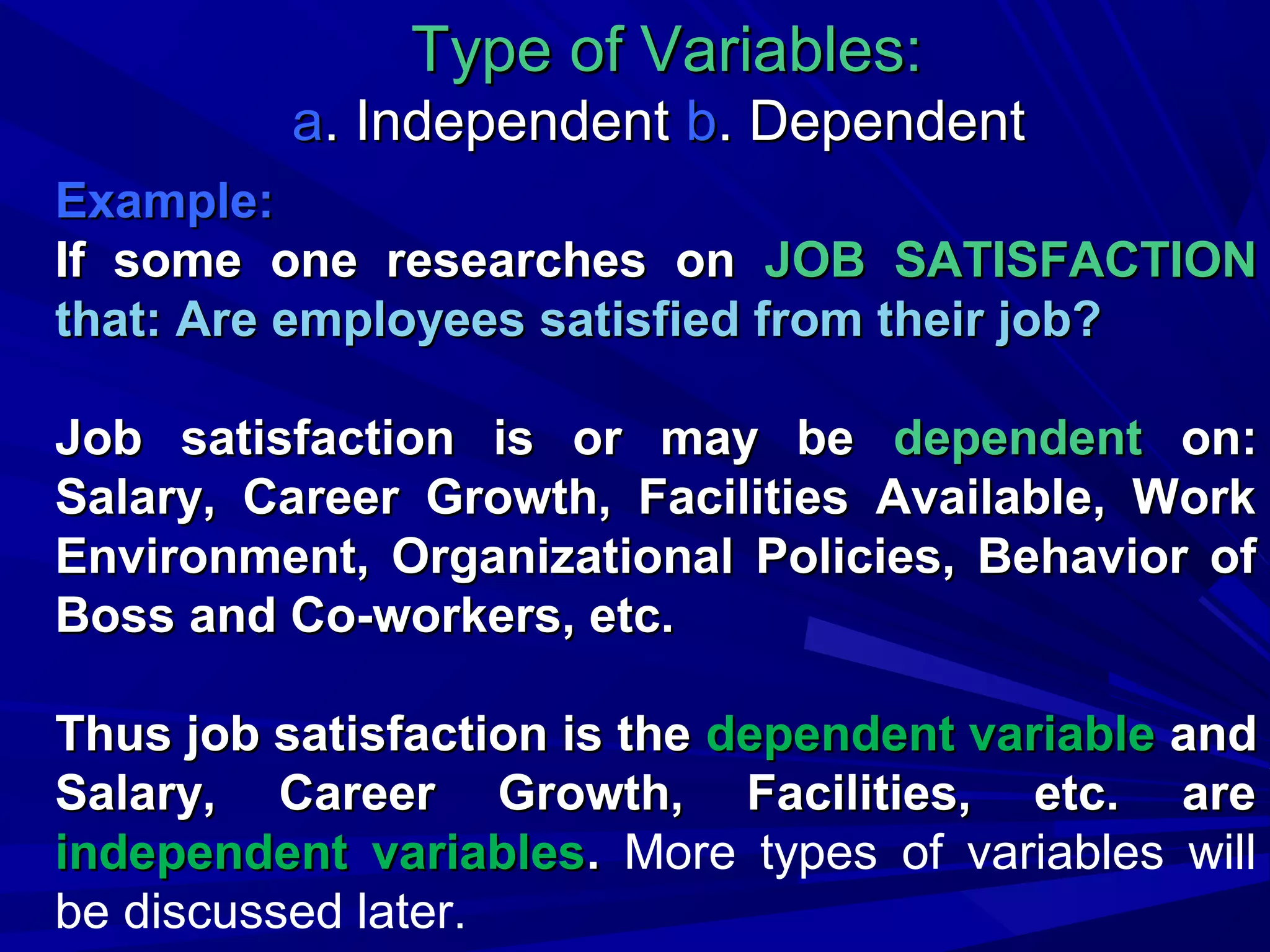 Type of Variables:
a. Independent b. Dependent
Example:
If some one researches on JOB SATISFACTION
that: Are employees satisfied from their job?
Job satisfaction is or may be dependent on:
Salary, Career Growth, Facilities Available, Work
Environment, Organizational Policies, Behavior of
Boss and Co-workers, etc.
Thus job satisfaction is the dependent variable and
Salary, Career Growth, Facilities, etc. are
independent variables. More types of variables will
be discussed later.

 