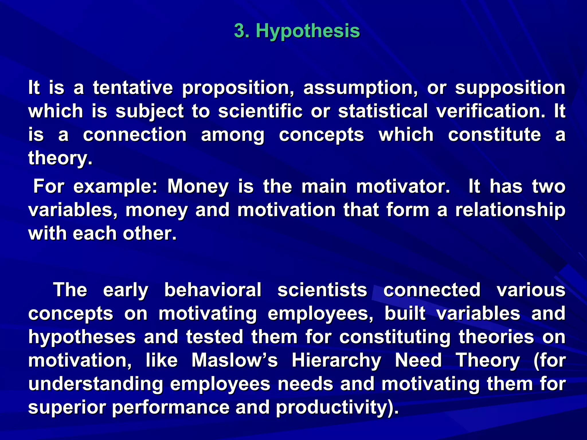 3. Hypothesis
It is a tentative proposition, assumption, or supposition
which is subject to scientific or statistical verification. It
is a connection among concepts which constitute a
theory.
For example: Money is the main motivator. It has two
variables, money and motivation that form a relationship
with each other.
The early behavioral scientists connected various
concepts on motivating employees, built variables and
hypotheses and tested them for constituting theories on
motivation, like Maslow’s Hierarchy Need Theory (for
understanding employees needs and motivating them for
superior performance and productivity).

 
