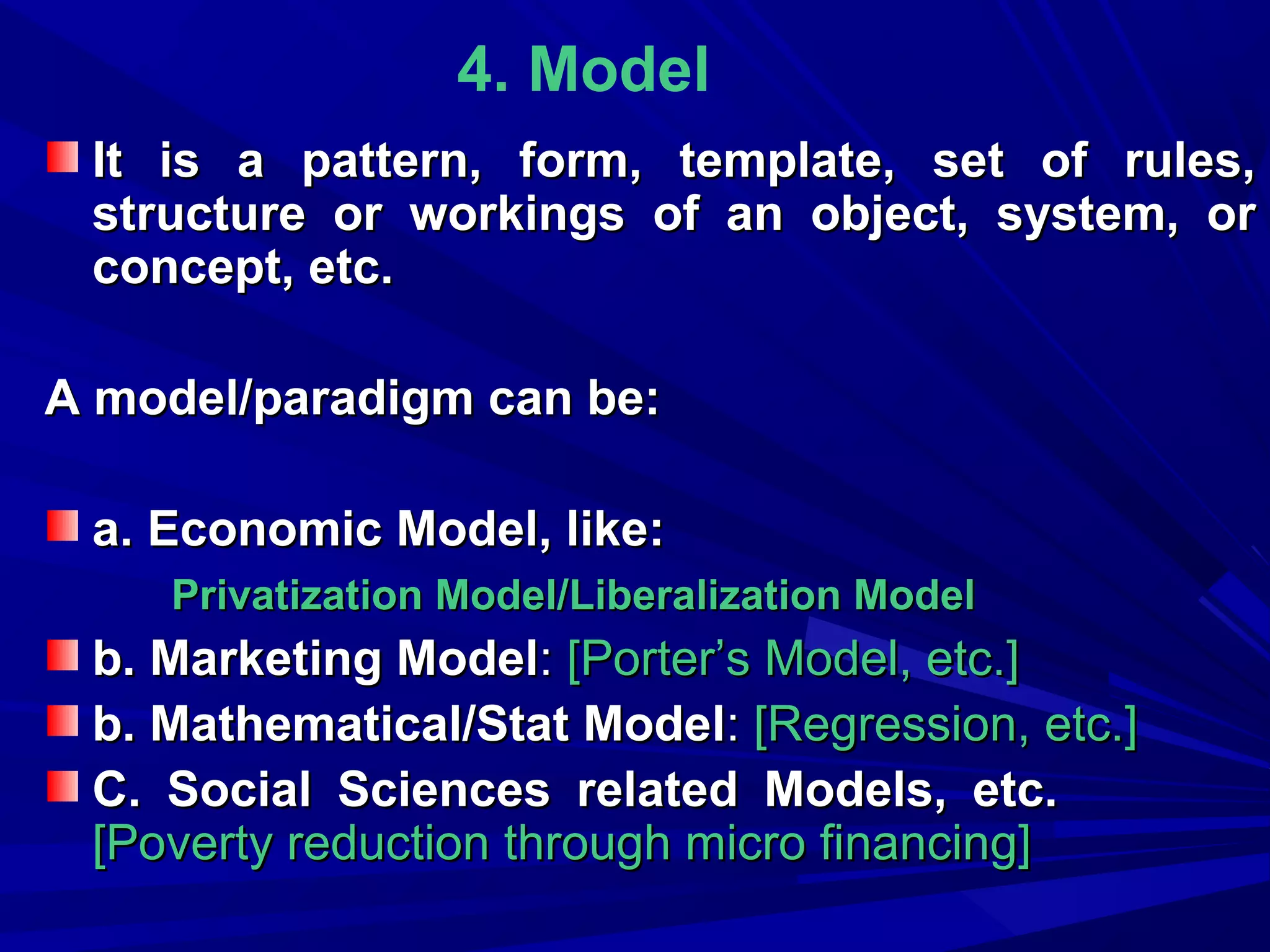 4. Model
It is a pattern, form, template, set of rules,
structure or workings of an object, system, or
concept, etc.
A model/paradigm can be:
a. Economic Model, like:
Privatization Model/Liberalization Model

b. Marketing Model: [Porter’s Model, etc.]
b. Mathematical/Stat Model: [Regression, etc.]
C. Social Sciences related Models, etc.
[Poverty reduction through micro financing]

 