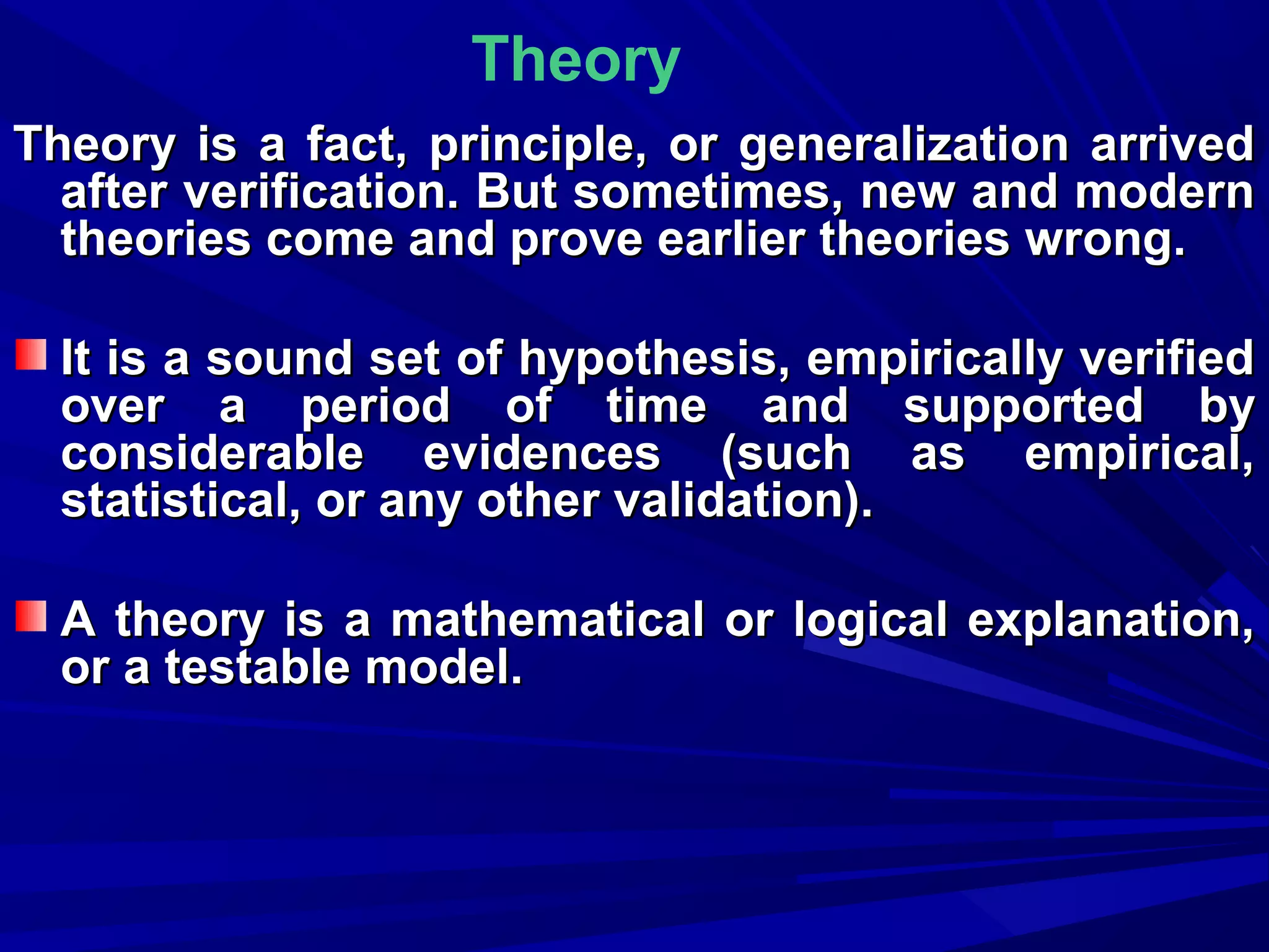 Theory
Theory is a fact, principle, or generalization arrived
after verification. But sometimes, new and modern
theories come and prove earlier theories wrong.
It is a sound set of hypothesis, empirically verified
over a period of time and supported by
considerable evidences (such as empirical,
statistical, or any other validation).
A theory is a mathematical or logical explanation,
or a testable model.

 