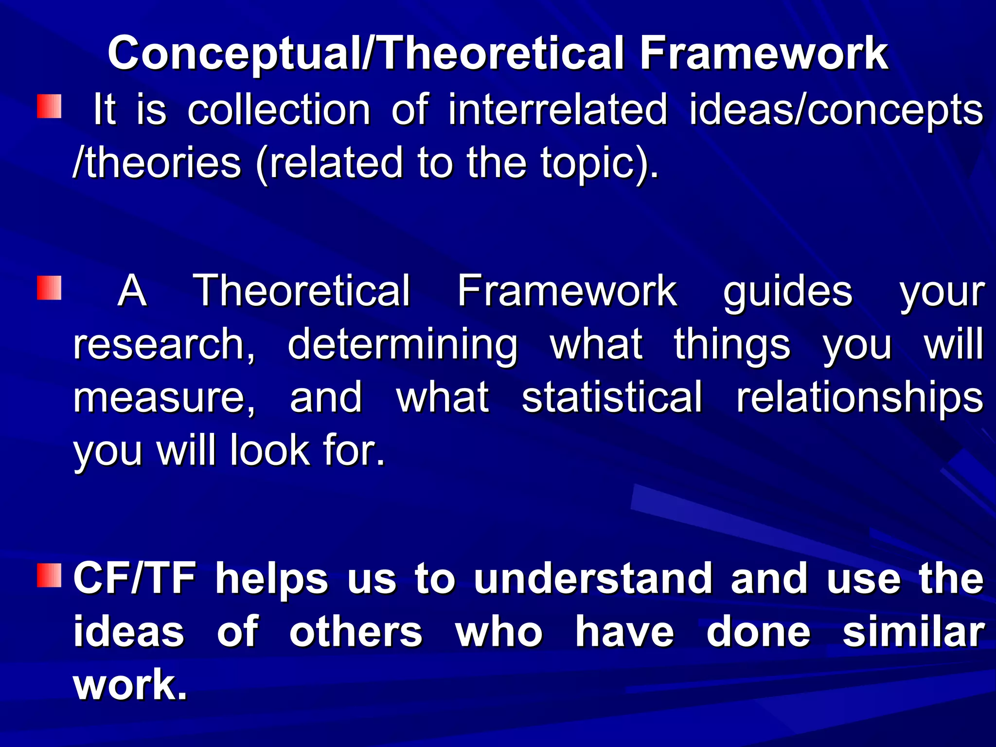 Conceptual/Theoretical Framework
It is collection of interrelated ideas/concepts
/theories (related to the topic).
A Theoretical Framework guides your
research, determining what things you will
measure, and what statistical relationships
you will look for.
CF/TF helps us to understand and use the
ideas of others who have done similar
work.

 
