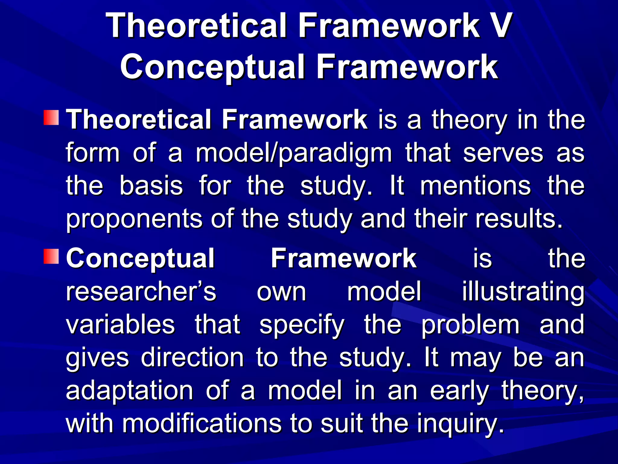 Theoretical Framework V
Conceptual Framework
Theoretical Framework is a theory in the
form of a model/paradigm that serves as
the basis for the study. It mentions the
proponents of the study and their results.
Conceptual
Framework
is
the
researcher’s own model illustrating
variables that specify the problem and
gives direction to the study. It may be an
adaptation of a model in an early theory,
with modifications to suit the inquiry.

 