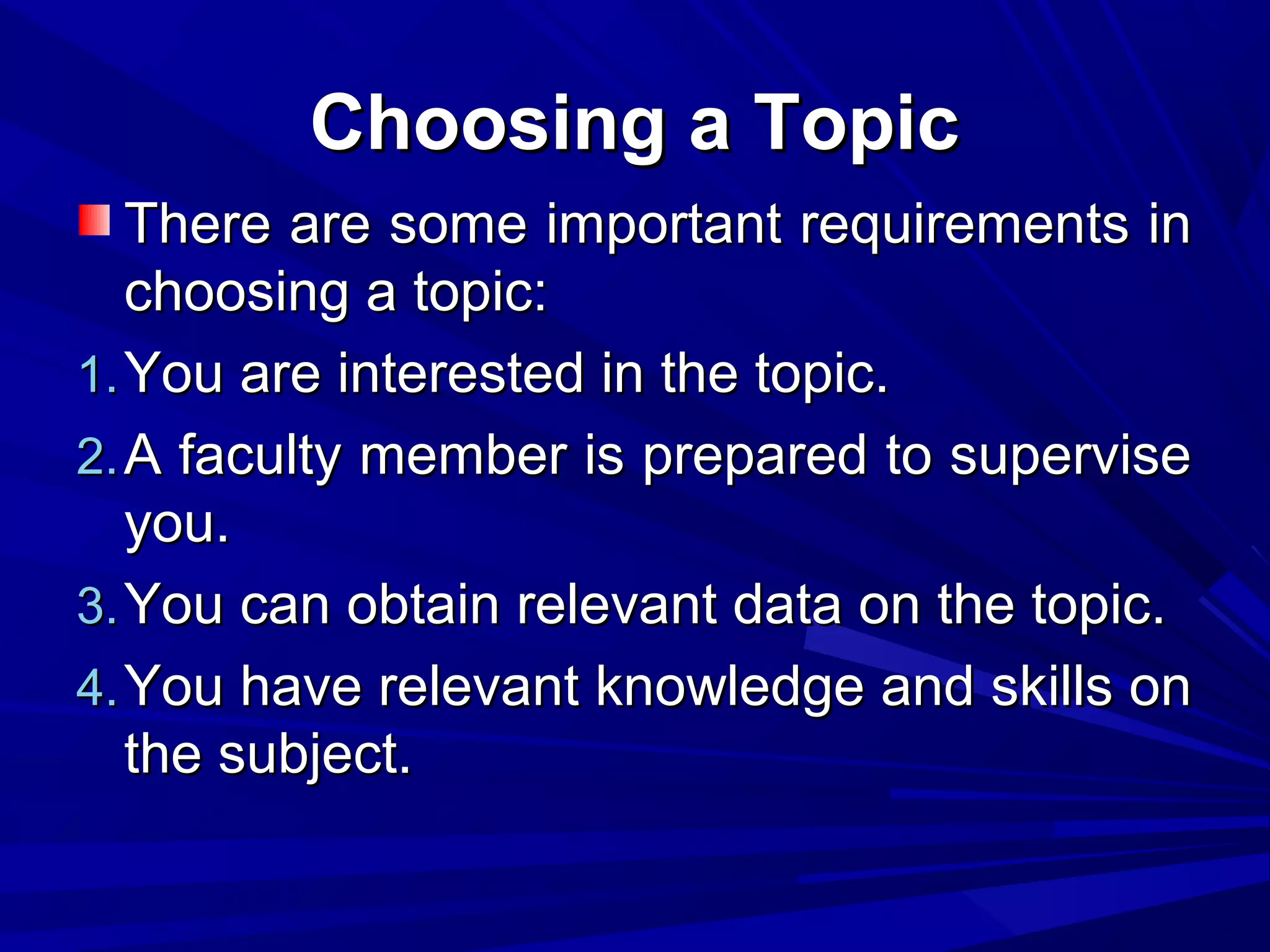 Choosing a Topic
There are some important requirements in
choosing a topic:
1. You are interested in the topic.
2. A faculty member is prepared to supervise
you.
3. You can obtain relevant data on the topic.
4. You have relevant knowledge and skills on
the subject.

 