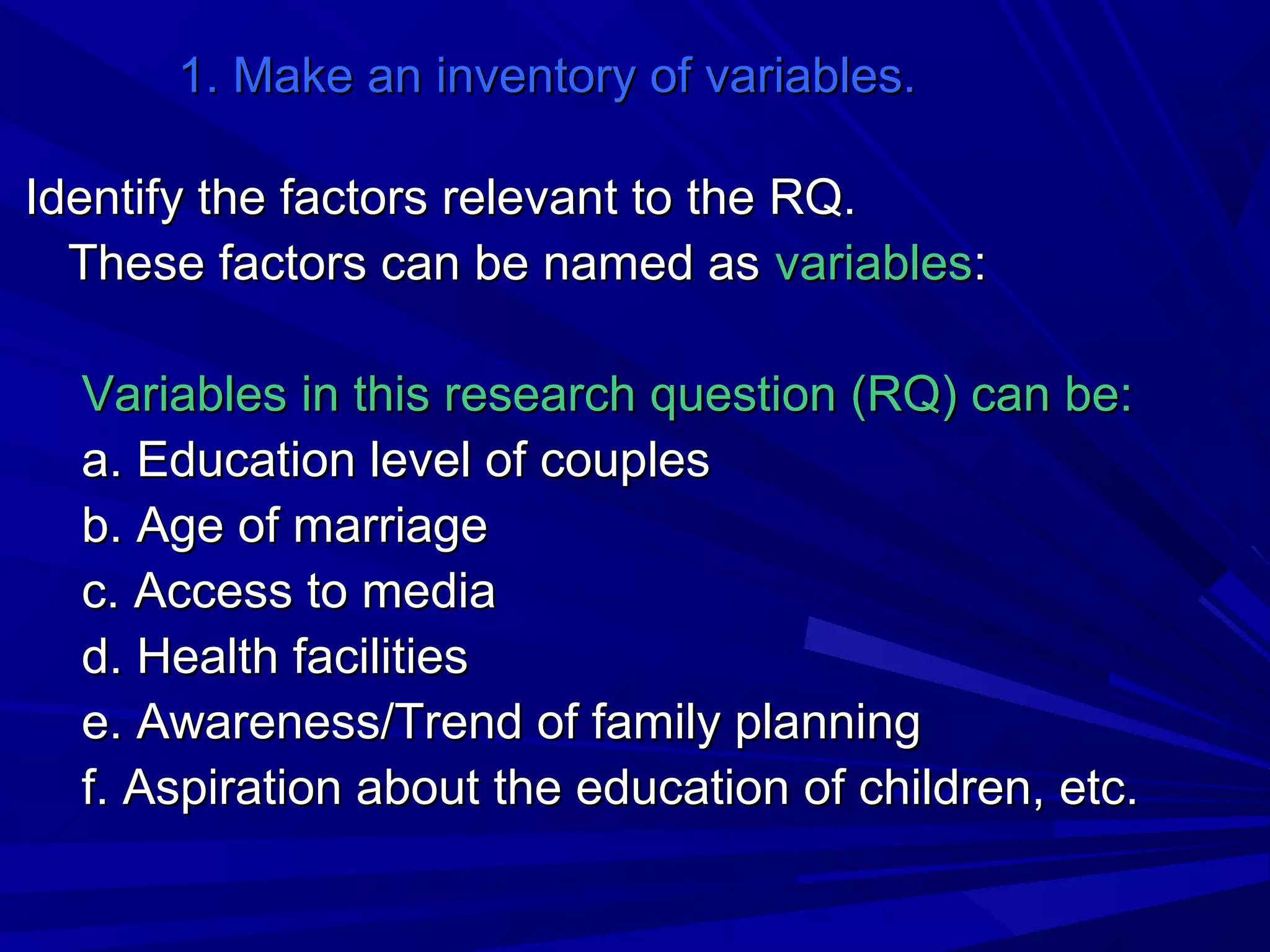 1. Make an inventory of variables.
Identify the factors relevant to the RQ.
These factors can be named as variables:
Variables in this research question (RQ) can be:
a. Education level of couples
b. Age of marriage
c. Access to media
d. Health facilities
e. Awareness/Trend of family planning
f. Aspiration about the education of children, etc.

 