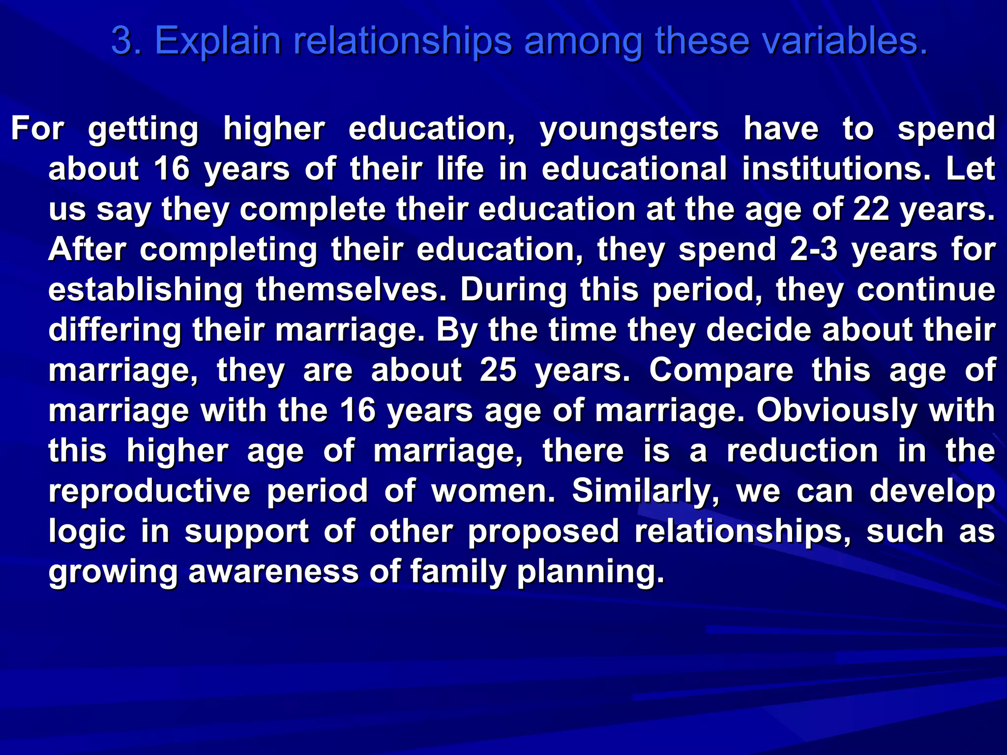 3. Explain relationships among these variables.
For getting higher education, youngsters have to spend
about 16 years of their life in educational institutions. Let
us say they complete their education at the age of 22 years.
After completing their education, they spend 2-3 years for
establishing themselves. During this period, they continue
differing their marriage. By the time they decide about their
marriage, they are about 25 years. Compare this age of
marriage with the 16 years age of marriage. Obviously with
this higher age of marriage, there is a reduction in the
reproductive period of women. Similarly, we can develop
logic in support of other proposed relationships, such as
growing awareness of family planning.

 