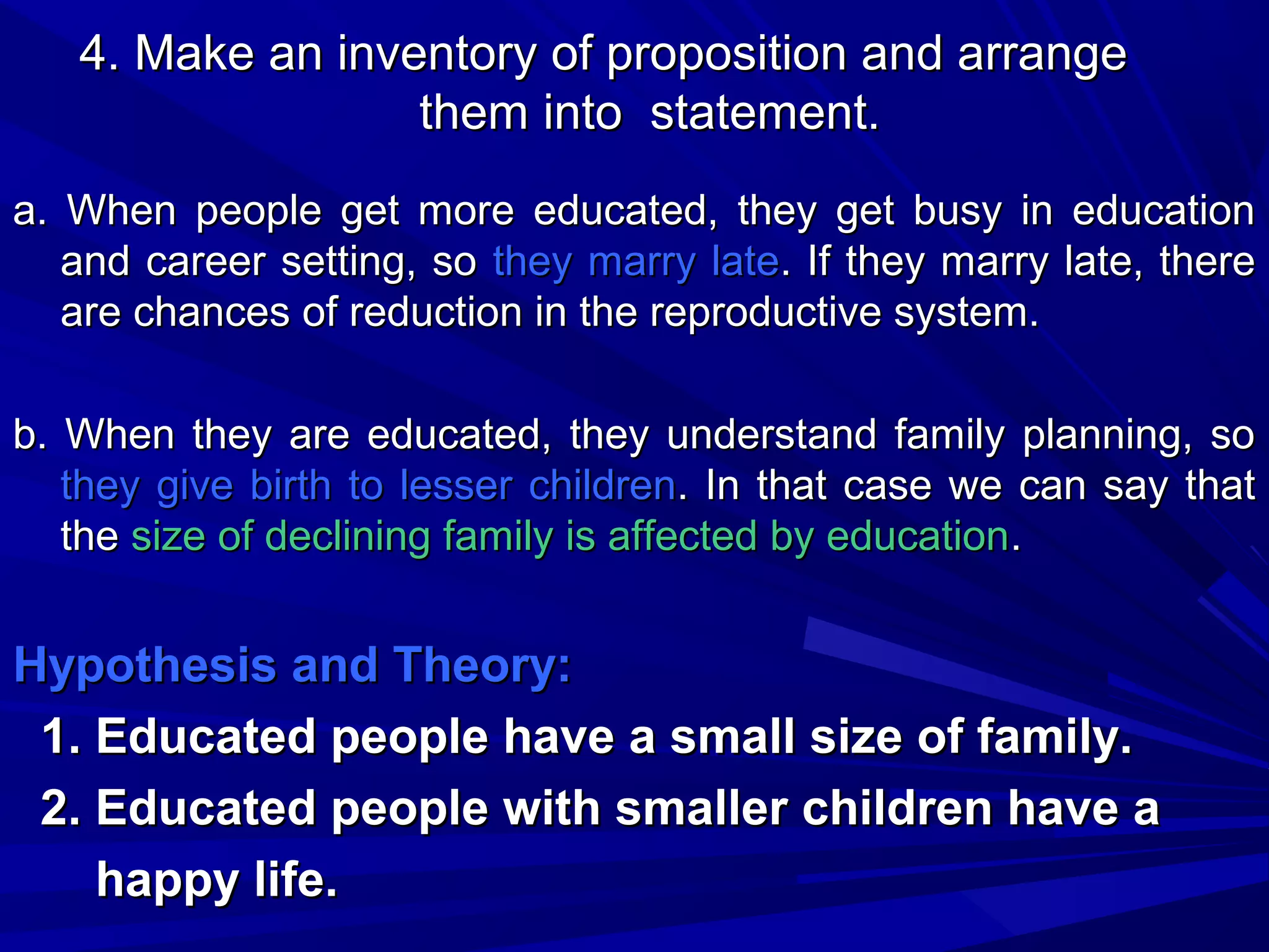 4. Make an inventory of proposition and arrange
them into statement.
a. When people get more educated, they get busy in education
and career setting, so they marry late. If they marry late, there
are chances of reduction in the reproductive system.
b. When they are educated, they understand family planning, so
they give birth to lesser children. In that case we can say that
the size of declining family is affected by education.

Hypothesis and Theory:
1. Educated people have a small size of family.
2. Educated people with smaller children have a
happy life.

 
