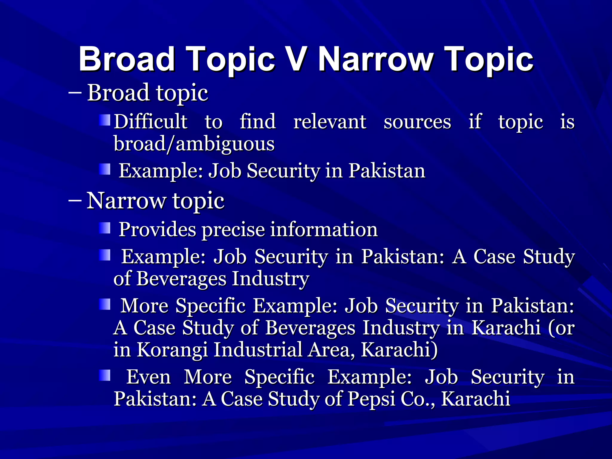 Broad Topic V Narrow Topic

– Broad topic

Difficult to find relevant sources if topic is
broad/ambiguous
Example: Job Security in Pakistan

– Narrow topic
Provides precise information
Example: Job Security in Pakistan: A Case Study
of Beverages Industry
More Specific Example: Job Security in Pakistan:
A Case Study of Beverages Industry in Karachi (or
in Korangi Industrial Area, Karachi)
Even More Specific Example: Job Security in
Pakistan: A Case Study of Pepsi Co., Karachi

 