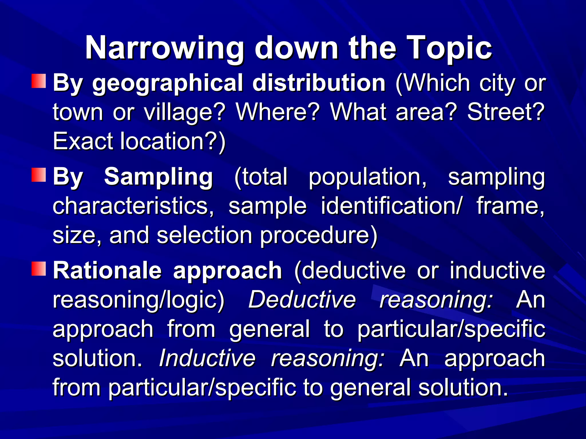 Narrowing down the Topic
By geographical distribution (Which city or
town or village? Where? What area? Street?
Exact location?)
By Sampling (total population, sampling
characteristics, sample identification/ frame,
size, and selection procedure)
Rationale approach (deductive or inductive
reasoning/logic) Deductive reasoning: An
approach from general to particular/specific
solution. Inductive reasoning: An approach
from particular/specific to general solution.

 