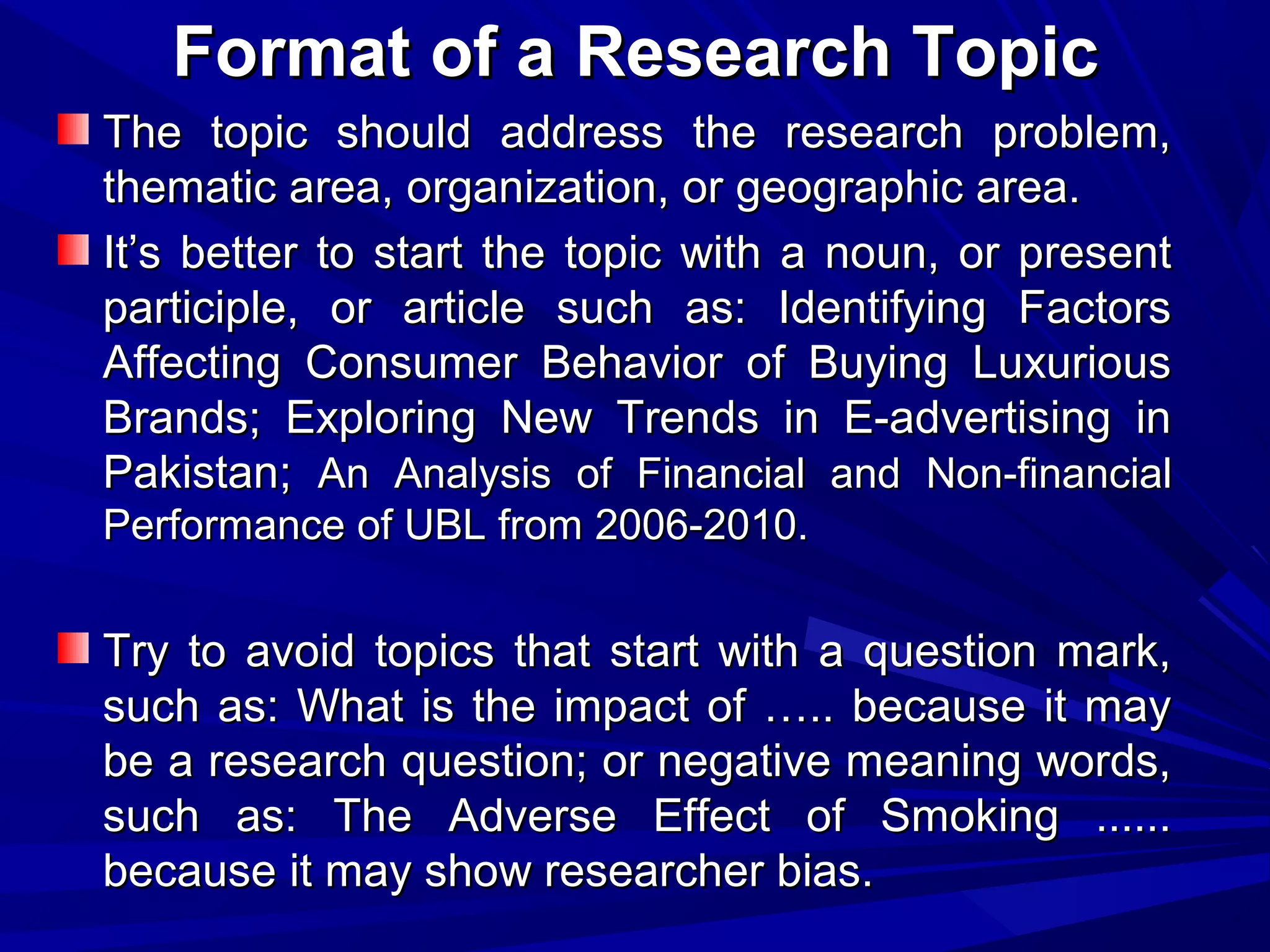 Format of a Research Topic
The topic should address the research problem,
thematic area, organization, or geographic area.
It’s better to start the topic with a noun, or present
participle, or article such as: Identifying Factors
Affecting Consumer Behavior of Buying Luxurious
Brands; Exploring New Trends in E-advertising in
Pakistan; An Analysis of Financial and Non-financial
Performance of UBL from 2006-2010.

Try to avoid topics that start with a question mark,
such as: What is the impact of ….. because it may
be a research question; or negative meaning words,
such as: The Adverse Effect of Smoking ......
because it may show researcher bias.

 