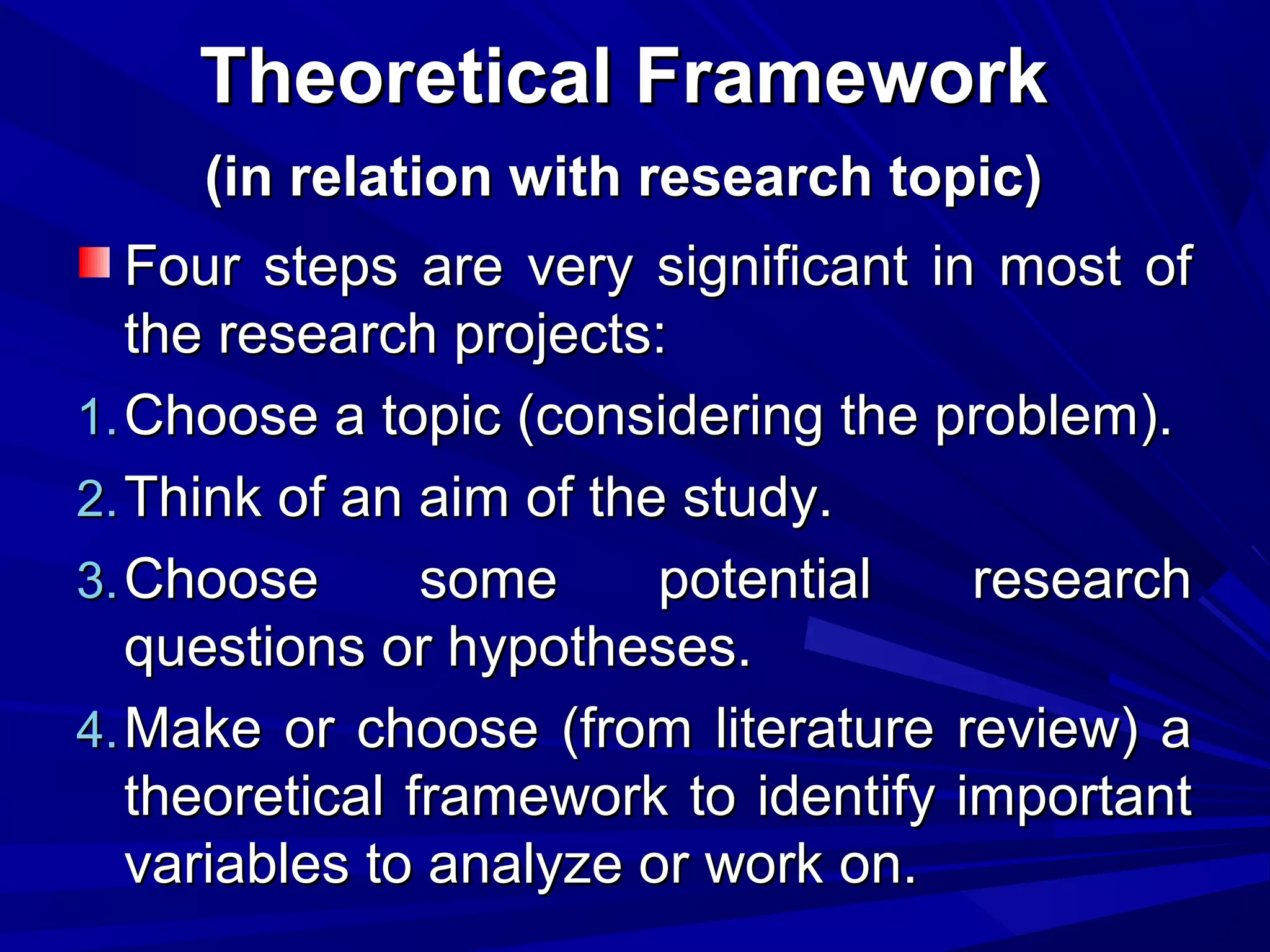 Theoretical Framework
(in relation with research topic)
Four steps are very significant in most of
the research projects:
1. Choose a topic (considering the problem).
2. Think of an aim of the study.
3. Choose
some
potential
research
questions or hypotheses.
4. Make or choose (from literature review) a
theoretical framework to identify important
variables to analyze or work on.

 