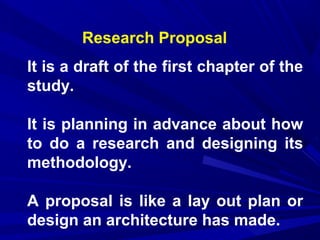Research Proposal
It is a draft of the first chapter of the
study.
It is planning in advance about how
to do a research and designing its
methodology.
A proposal is like a lay out plan or
design an architecture has made.

 