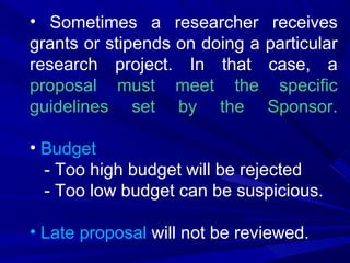 • Sometimes a researcher
grants or stipends on doing a
research project. In that
proposal must meet the
guidelines set by the

receives
particular
case, a
specific
Sponsor.

• Budget
- Too high budget will be rejected
- Too low budget can be suspicious.
• Late proposal will not be reviewed.

 