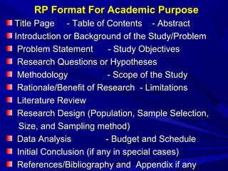 RP Format For Academic Purpose
Title Page - Table of Contents - Abstract
Introduction or Background of the Study/Problem
Problem Statement
- Study Objectives
Research Questions or Hypotheses
Methodology
- Scope of the Study
Rationale/Benefit of Research - Limitations
Literature Review
Research Design (Population, Sample Selection,
Size, and Sampling method)
Data Analysis
- Budget and Schedule
Initial Conclusion (if any in special cases)
References/Bibliography and Appendix if any

 