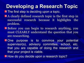 Developing a Research Topic
The first step is deciding upon a topic.
A clearly defined research topic is the first step in
successful research because it highlights the
problem.
Before you can begin to research anything, you
must CLEARLY understand the question that you
are researching.
One purpose is to convince your potential
supervisor(s), advisory committee, school, etc.
that you are capable of doing the research and
that your project is viable.
How do you decide upon a research topic?

 