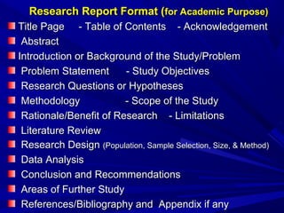 Research Report Format (for Academic Purpose)
Title Page - Table of Contents - Acknowledgement
Abstract
Introduction or Background of the Study/Problem
Problem Statement
- Study Objectives
Research Questions or Hypotheses
Methodology
- Scope of the Study
Rationale/Benefit of Research - Limitations
Literature Review
Research Design (Population, Sample Selection, Size, & Method)
Data Analysis
Conclusion and Recommendations
Areas of Further Study
References/Bibliography and Appendix if any

 