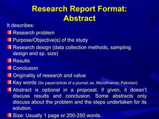 Research Report Format:
Abstract

It describes:
Research problem
Purpose/Objective(s) of the study
Research design (data collection methods, sampling
design and sp. size)
Results
Conclusion
Originality of research and value
Key words (for paper/article of a journal; ex. Microfinance; Pakistan)
Abstract is optional in a proposal, if given, it doesn’t
discuss results and conclusion. Some abstracts only
discuss about the problem and the steps undertaken for its
solution.
Size: Usually 1 page or 200-250 words.

 