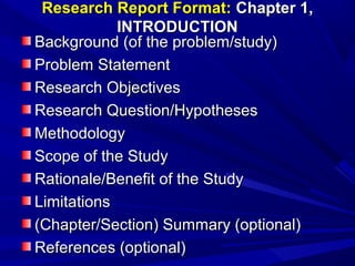 Research Report Format: Chapter 1,
INTRODUCTION
Background (of the problem/study)
Problem Statement
Research Objectives
Research Question/Hypotheses
Methodology
Scope of the Study
Rationale/Benefit of the Study
Limitations
(Chapter/Section) Summary (optional)
References (optional)

 