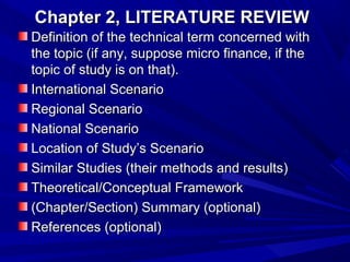 Chapter 2, LITERATURE REVIEW
Definition of the technical term concerned with
the topic (if any, suppose micro finance, if the
topic of study is on that).
International Scenario
Regional Scenario
National Scenario
Location of Study’s Scenario
Similar Studies (their methods and results)
Theoretical/Conceptual Framework
(Chapter/Section) Summary (optional)
References (optional)

 