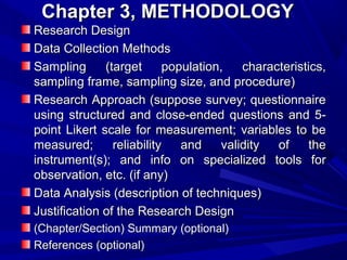 Chapter 3, METHODOLOGY
Research Design
Data Collection Methods
Sampling
(target
population,
characteristics,
sampling frame, sampling size, and procedure)
Research Approach (suppose survey; questionnaire
using structured and close-ended questions and 5point Likert scale for measurement; variables to be
measured;
reliability
and
validity
of
the
instrument(s); and info on specialized tools for
observation, etc. (if any)
Data Analysis (description of techniques)
Justification of the Research Design
(Chapter/Section) Summary (optional)
References (optional)

 