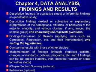 Chapter 4, DATA ANALYSIS,
FINDINGS AND RESULTS

Descriptive findings (in qualitative study) or Inferential findings
(in quantitative study)
Descriptive findings (textual or subjective or explanatory
interpretation of the perceptions, attitudes, or behaviors of the
majority, minority, and various clusters, if any, among the
sample group) and answering the research questions.
Findings/Discussion of Results (applying tests such as
Correlation, Regression, etc. and their interpretation) and
testing the hypotheses.
Comparing results with those of other studies
Implementation of findings (through proposed actions,
changes in standards, policies, programs, etc. and if findings
can not be applied instantly, then, describe reasons or areas
for further study)
(Chapter/Section) Summary (optional)
References (optional)

 