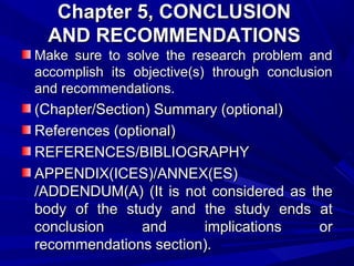 Chapter 5, CONCLUSION
AND RECOMMENDATIONS
Make sure to solve the research problem and
accomplish its objective(s) through conclusion
and recommendations.

(Chapter/Section) Summary (optional)
References (optional)
REFERENCES/BIBLIOGRAPHY
APPENDIX(ICES)/ANNEX(ES)
/ADDENDUM(A) (It is not considered as the
body of the study and the study ends at
conclusion
and
implications
or
recommendations section).

 