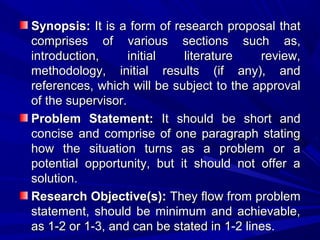 Synopsis: It is a form of research proposal that
comprises of various sections such as,
introduction,
initial
literature
review,
methodology, initial results (if any), and
references, which will be subject to the approval
of the supervisor.
Problem Statement: It should be short and
concise and comprise of one paragraph stating
how the situation turns as a problem or a
potential opportunity, but it should not offer a
solution.
Research Objective(s): They flow from problem
statement, should be minimum and achievable,
as 1-2 or 1-3, and can be stated in 1-2 lines.

 