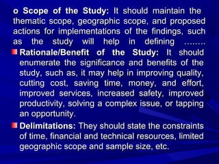 o Scope of the Study: It should maintain the
thematic scope, geographic scope, and proposed
actions for implementations of the findings, such
as the study will help in defining ….….
Rationale/Benefit of the Study: It should
enumerate the significance and benefits of the
study, such as, it may help in improving quality,
cutting cost, saving time, money, and effort,
improved services, increased safety, improved
productivity, solving a complex issue, or tapping
an opportunity.
Delimitations: They should state the constraints
of time, financial and technical resources, limited
geographic scope and sample size, etc.

 