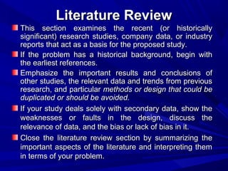 Literature Review
This section examines the recent (or historically
significant) research studies, company data, or industry
reports that act as a basis for the proposed study.
If the problem has a historical background, begin with
the earliest references.
Emphasize the important results and conclusions of
other studies, the relevant data and trends from previous
research, and particular methods or design that could be
duplicated or should be avoided.
If your study deals solely with secondary data, show the
weaknesses or faults in the design, discuss the
relevance of data, and the bias or lack of bias in it.
Close the literature review section by summarizing the
important aspects of the literature and interpreting them
in terms of your problem.

 