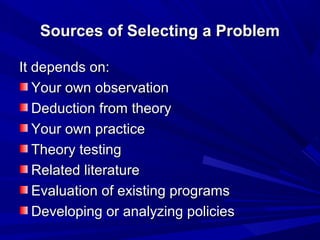 Sources of Selecting a Problem
It depends on:
Your own observation
Deduction from theory
Your own practice
Theory testing
Related literature
Evaluation of existing programs
Developing or analyzing policies

 