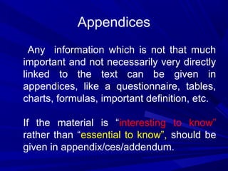 Appendices
Any information which is not that much
important and not necessarily very directly
linked to the text can be given in
appendices, like a questionnaire, tables,
charts, formulas, important definition, etc.
If the material is “interesting to know”
rather than “essential to know”, should be
given in appendix/ces/addendum.

 