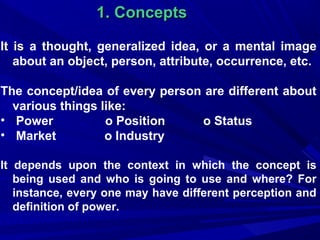 1. Concepts
It is a thought, generalized idea, or a mental image
about an object, person, attribute, occurrence, etc.
The concept/idea of every person are different about
various things like:
• Power
o Position
o Status
• Market
o Industry
It depends upon the context in which the concept is
being used and who is going to use and where? For
instance, every one may have different perception and
definition of power.

 