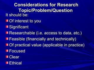 Considerations for Research
Topic/Problem/Question

It should be:
Of interest to you
Significant
Researchable (i.e. access to data, etc.)
Feasible (financially and technically)
Of practical value (applicable in practice)
Focused
Clear
Ethical

 