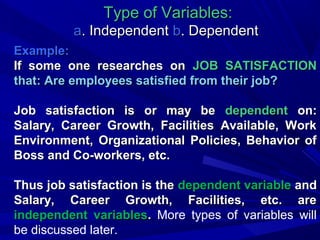 Type of Variables:
a. Independent b. Dependent
Example:
If some one researches on JOB SATISFACTION
that: Are employees satisfied from their job?
Job satisfaction is or may be dependent on:
Salary, Career Growth, Facilities Available, Work
Environment, Organizational Policies, Behavior of
Boss and Co-workers, etc.
Thus job satisfaction is the dependent variable and
Salary, Career Growth, Facilities, etc. are
independent variables. More types of variables will
be discussed later.

 