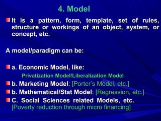 4. Model
It is a pattern, form, template, set of rules,
structure or workings of an object, system, or
concept, etc.
A model/paradigm can be:
a. Economic Model, like:
Privatization Model/Liberalization Model

b. Marketing Model: [Porter’s Model, etc.]
b. Mathematical/Stat Model: [Regression, etc.]
C. Social Sciences related Models, etc.
[Poverty reduction through micro financing]

 
