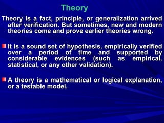 Theory
Theory is a fact, principle, or generalization arrived
after verification. But sometimes, new and modern
theories come and prove earlier theories wrong.
It is a sound set of hypothesis, empirically verified
over a period of time and supported by
considerable evidences (such as empirical,
statistical, or any other validation).
A theory is a mathematical or logical explanation,
or a testable model.

 