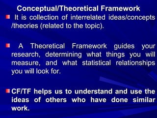 Conceptual/Theoretical Framework
It is collection of interrelated ideas/concepts
/theories (related to the topic).
A Theoretical Framework guides your
research, determining what things you will
measure, and what statistical relationships
you will look for.
CF/TF helps us to understand and use the
ideas of others who have done similar
work.

 