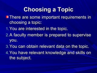 Choosing a Topic
There are some important requirements in
choosing a topic:
1. You are interested in the topic.
2. A faculty member is prepared to supervise
you.
3. You can obtain relevant data on the topic.
4. You have relevant knowledge and skills on
the subject.

 