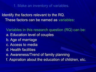 1. Make an inventory of variables.
Identify the factors relevant to the RQ.
These factors can be named as variables:
Variables in this research question (RQ) can be:
a. Education level of couples
b. Age of marriage
c. Access to media
d. Health facilities
e. Awareness/Trend of family planning
f. Aspiration about the education of children, etc.

 