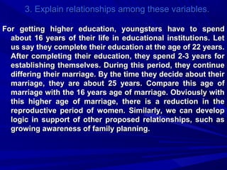 3. Explain relationships among these variables.
For getting higher education, youngsters have to spend
about 16 years of their life in educational institutions. Let
us say they complete their education at the age of 22 years.
After completing their education, they spend 2-3 years for
establishing themselves. During this period, they continue
differing their marriage. By the time they decide about their
marriage, they are about 25 years. Compare this age of
marriage with the 16 years age of marriage. Obviously with
this higher age of marriage, there is a reduction in the
reproductive period of women. Similarly, we can develop
logic in support of other proposed relationships, such as
growing awareness of family planning.

 