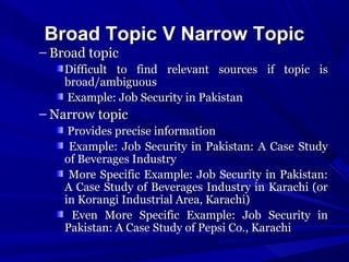 Broad Topic V Narrow Topic

– Broad topic

Difficult to find relevant sources if topic is
broad/ambiguous
Example: Job Security in Pakistan

– Narrow topic
Provides precise information
Example: Job Security in Pakistan: A Case Study
of Beverages Industry
More Specific Example: Job Security in Pakistan:
A Case Study of Beverages Industry in Karachi (or
in Korangi Industrial Area, Karachi)
Even More Specific Example: Job Security in
Pakistan: A Case Study of Pepsi Co., Karachi

 