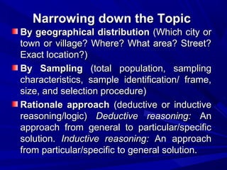 Narrowing down the Topic
By geographical distribution (Which city or
town or village? Where? What area? Street?
Exact location?)
By Sampling (total population, sampling
characteristics, sample identification/ frame,
size, and selection procedure)
Rationale approach (deductive or inductive
reasoning/logic) Deductive reasoning: An
approach from general to particular/specific
solution. Inductive reasoning: An approach
from particular/specific to general solution.

 
