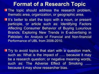Format of a Research Topic
The topic should address the research problem,
thematic area, organization, or geographic area.
It’s better to start the topic with a noun, or present
participle, or article such as: Identifying Factors
Affecting Consumer Behavior of Buying Luxurious
Brands; Exploring New Trends in E-advertising in
Pakistan; An Analysis of Financial and Non-financial
Performance of UBL from 2006-2010.

Try to avoid topics that start with a question mark,
such as: What is the impact of ….. because it may
be a research question; or negative meaning words,
such as: The Adverse Effect of Smoking ......
because it may show researcher bias.

 